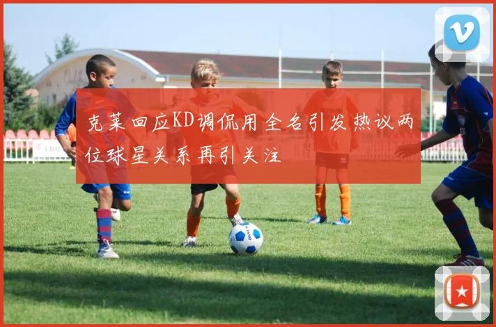 克莱回应KD调侃用全名引发热议两位球星关系再引关注