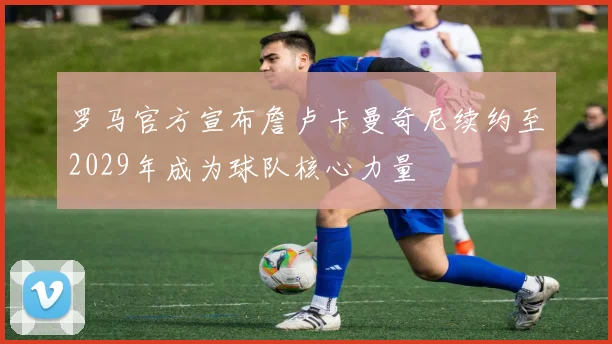 罗马官方宣布詹卢卡曼奇尼续约至2029年成为球队核心力量