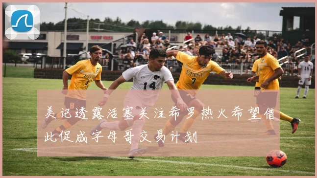 美记透露活塞关注希罗热火希望借此促成字母哥交易计划