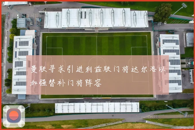 曼联寻求引进利兹联门将达尔洛以加强替补门将阵容